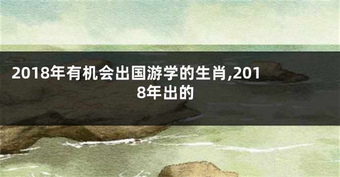 2018年有机会出国游学的生肖,2018年出的