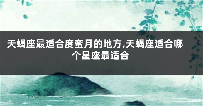 天蝎座最适合度蜜月的地方,天蝎座适合哪个星座最适合