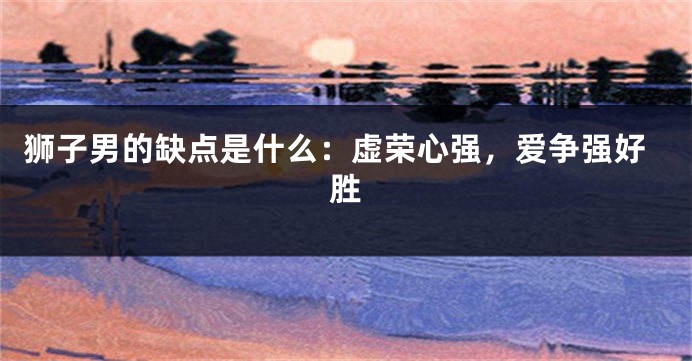 狮子男的缺点是什么：虚荣心强，爱争强好胜