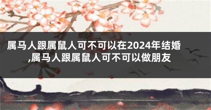 属马人跟属鼠人可不可以在2024年结婚,属马人跟属鼠人可不可以做朋友