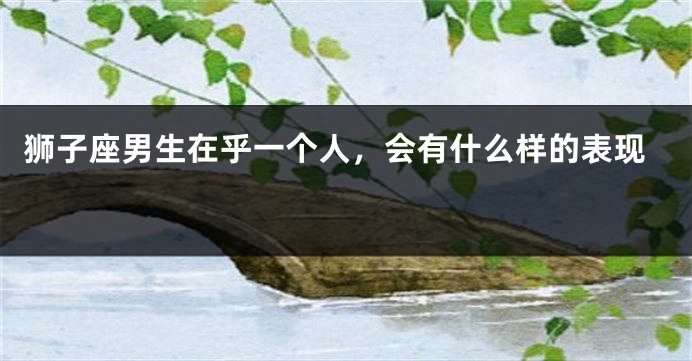 狮子座男生在乎一个人，会有什么样的表现 