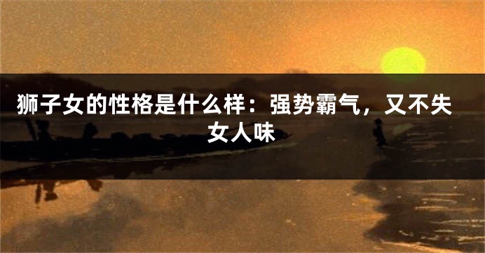 狮子女的性格是什么样：强势霸气，又不失女人味