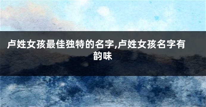 卢姓女孩最佳独特的名字,卢姓女孩名字有韵味