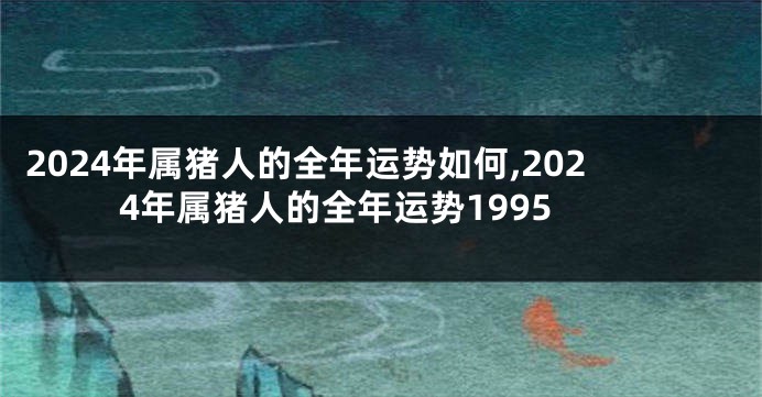 2024年属猪人的全年运势如何,2024年属猪人的全年运势1995