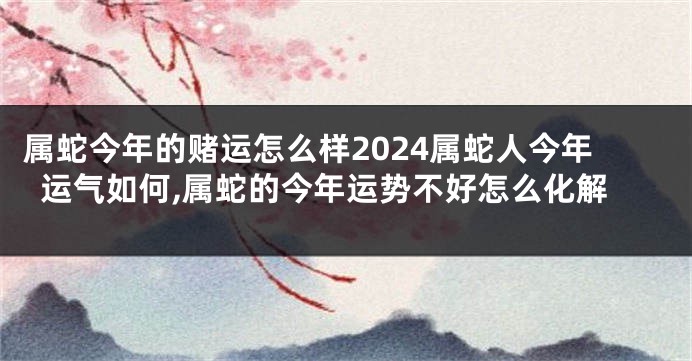 属蛇今年的赌运怎么样2024属蛇人今年运气如何,属蛇的今年运势不好怎么化解