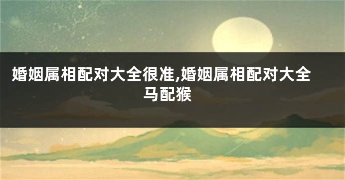婚姻属相配对大全很准,婚姻属相配对大全 马配猴
