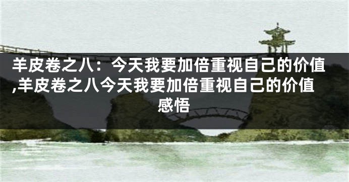 羊皮卷之八：今天我要加倍重视自己的价值,羊皮卷之八今天我要加倍重视自己的价值感悟