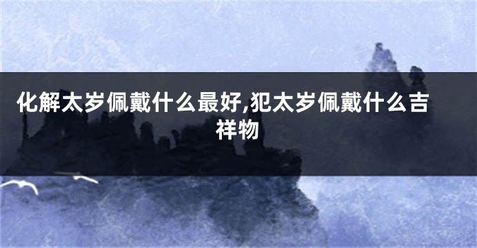 化解太岁佩戴什么最好,犯太岁佩戴什么吉祥物