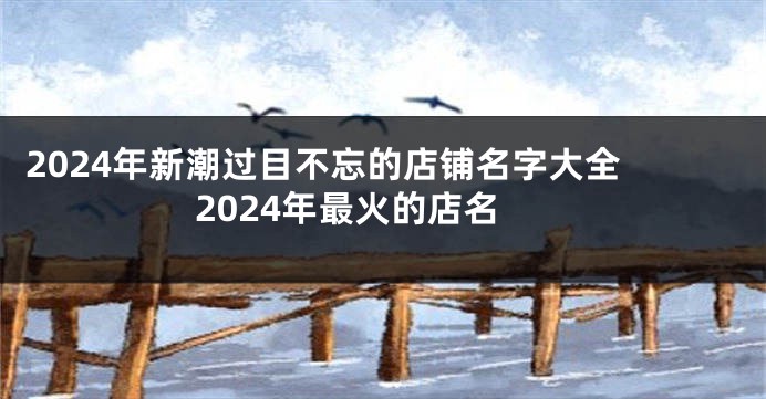 2024年新潮过目不忘的店铺名字大全 2024年最火的店名