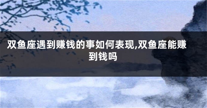 双鱼座遇到赚钱的事如何表现,双鱼座能赚到钱吗