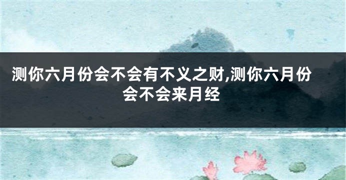 测你六月份会不会有不义之财,测你六月份会不会来月经