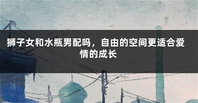 狮子女和水瓶男配吗，自由的空间更适合爱情的成长