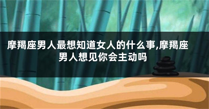 摩羯座男人最想知道女人的什么事,摩羯座男人想见你会主动吗