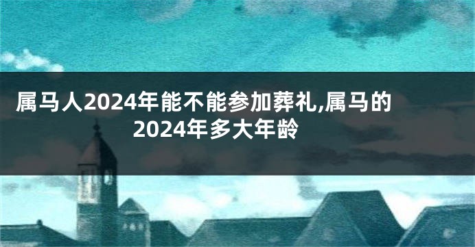 属马人2024年能不能参加葬礼,属马的2024年多大年龄