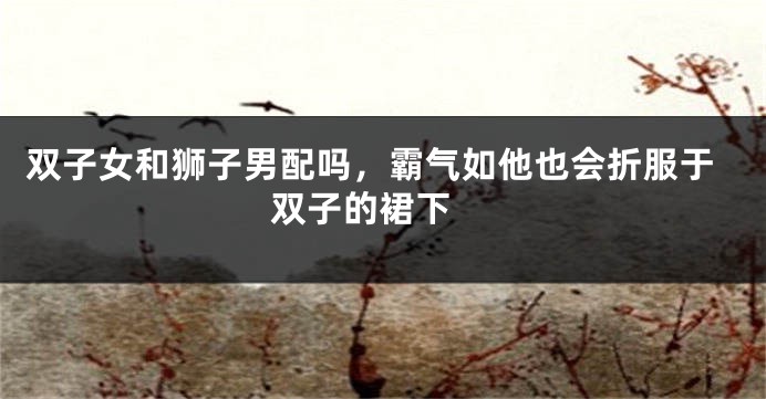 双子女和狮子男配吗，霸气如他也会折服于双子的裙下 