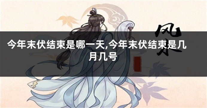 今年末伏结束是哪一天,今年末伏结束是几月几号