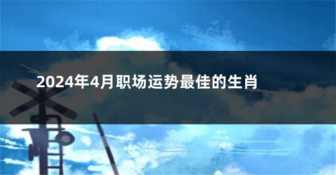 2024年4月职场运势最佳的生肖