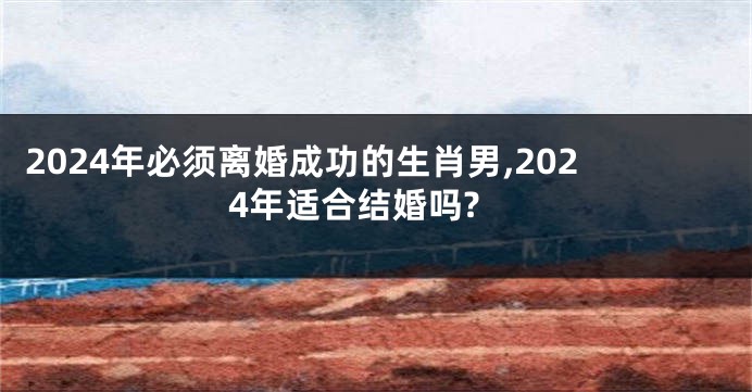 2024年必须离婚成功的生肖男,2024年适合结婚吗?