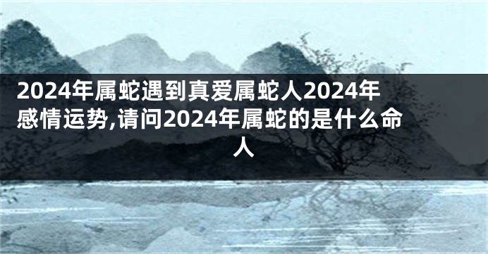 2024年属蛇遇到真爱属蛇人2024年感情运势,请问2024年属蛇的是什么命人