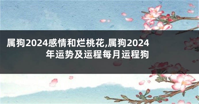 属狗2024感情和烂桃花,属狗2024年运势及运程每月运程狗