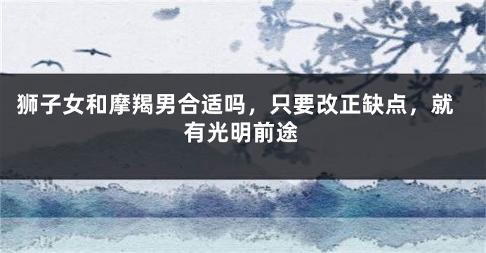 狮子女和摩羯男合适吗，只要改正缺点，就有光明前途