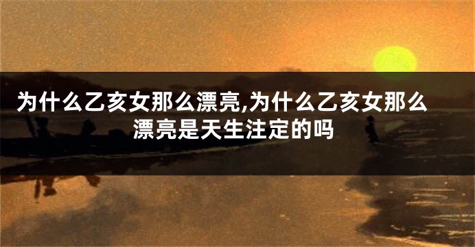 为什么乙亥女那么漂亮,为什么乙亥女那么漂亮是天生注定的吗