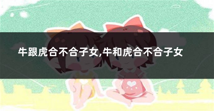 牛跟虎合不合子女,牛和虎合不合子女