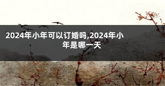 2024年小年可以订婚吗,2024年小年是哪一天