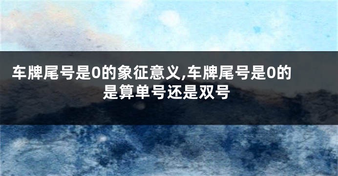 车牌尾号是0的象征意义,车牌尾号是0的是算单号还是双号