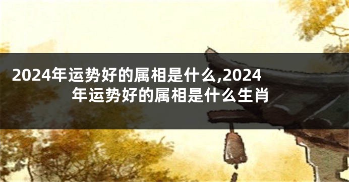 2024年运势好的属相是什么,2024年运势好的属相是什么生肖