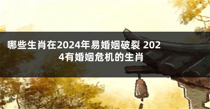 哪些生肖在2024年易婚姻破裂 2024有婚姻危机的生肖