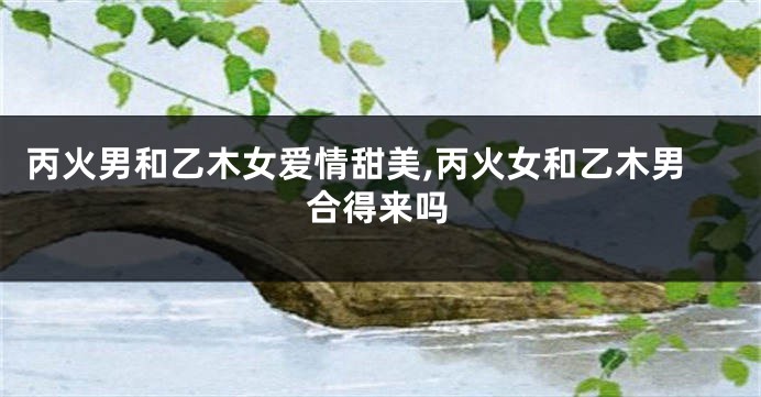 丙火男和乙木女爱情甜美,丙火女和乙木男合得来吗