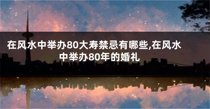 在风水中举办80大寿禁忌有哪些,在风水中举办80年的婚礼