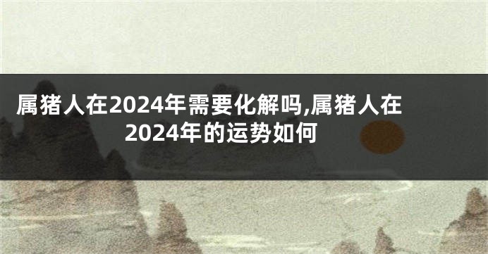 属猪人在2024年需要化解吗,属猪人在2024年的运势如何