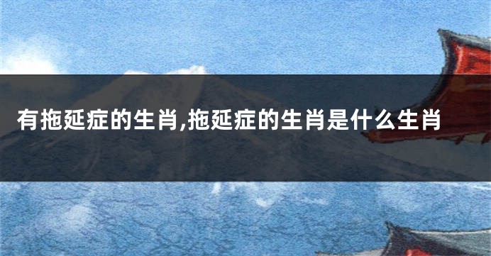有拖延症的生肖,拖延症的生肖是什么生肖