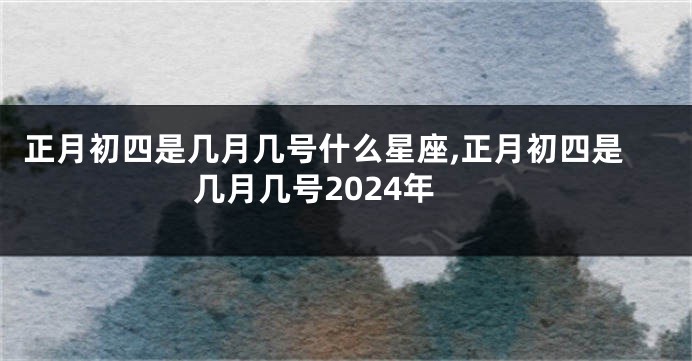 正月初四是几月几号什么星座,正月初四是几月几号2024年