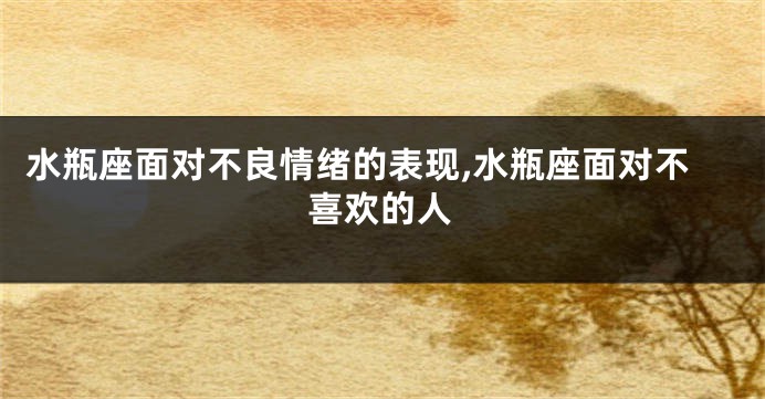 水瓶座面对不良情绪的表现,水瓶座面对不喜欢的人