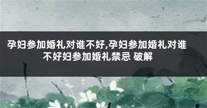 孕妇参加婚礼对谁不好,孕妇参加婚礼对谁不好妇参加婚礼禁忌 破解