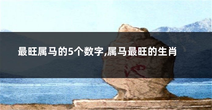 最旺属马的5个数字,属马最旺的生肖
