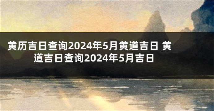 黄历吉日查询2024年5月黄道吉日 黄道吉日查询2024年5月吉日