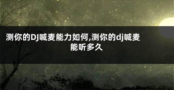 测你的DJ喊麦能力如何,测你的dj喊麦能听多久