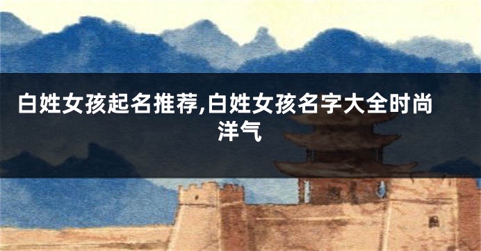 白姓女孩起名推荐,白姓女孩名字大全时尚洋气
