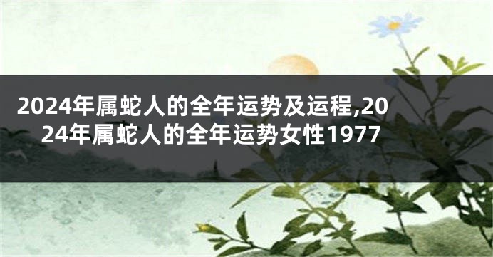 2024年属蛇人的全年运势及运程,2024年属蛇人的全年运势女性1977