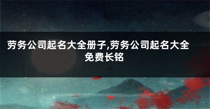 劳务公司起名大全册子,劳务公司起名大全免费长铭