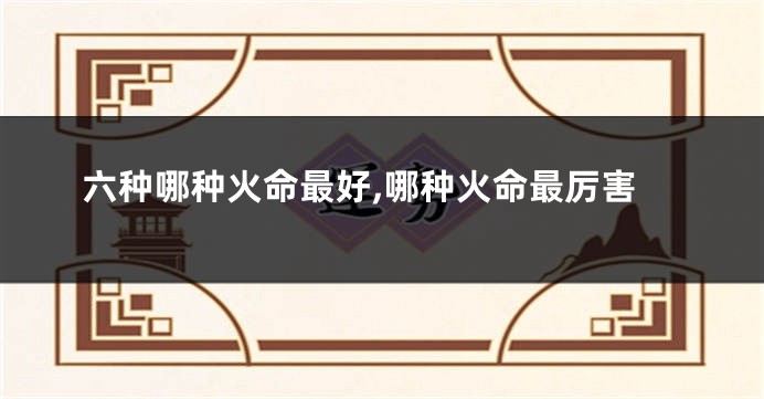 六种哪种火命最好,哪种火命最厉害