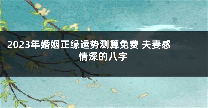 2023年婚姻正缘运势测算免费 夫妻感情深的八字