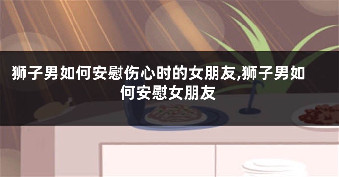 狮子男如何安慰伤心时的女朋友,狮子男如何安慰女朋友