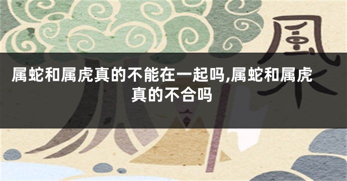 属蛇和属虎真的不能在一起吗,属蛇和属虎真的不合吗
