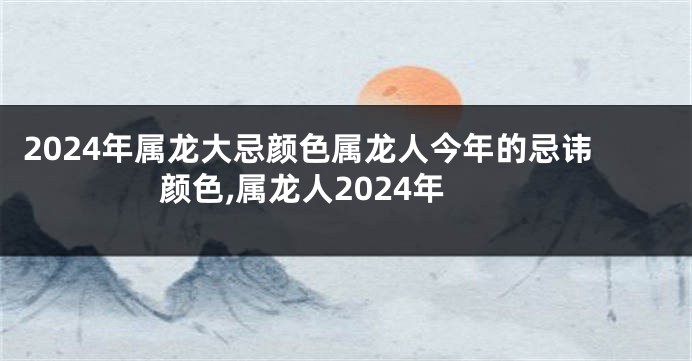 2024年属龙大忌颜色属龙人今年的忌讳颜色,属龙人2024年