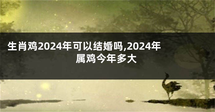 生肖鸡2024年可以结婚吗,2024年属鸡今年多大